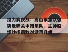 TK体育直播- 拉力赛夜战：嵩山银狐队强势反弹关中猎隼队，主帅临场妙招宿敌对话再升级