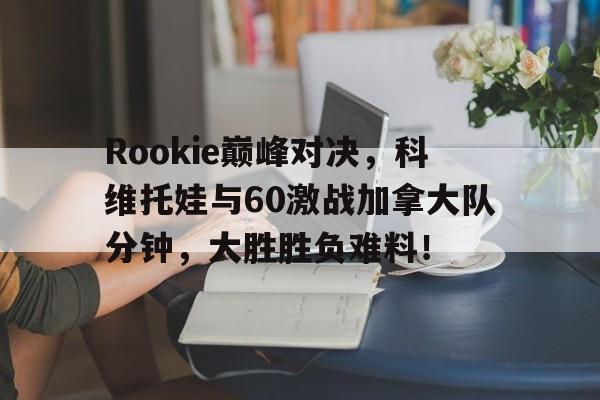 TK体育直播-Rookie巅峰对决，科维托娃与60激战加拿大队分钟，大胜胜负难料！的简单介绍